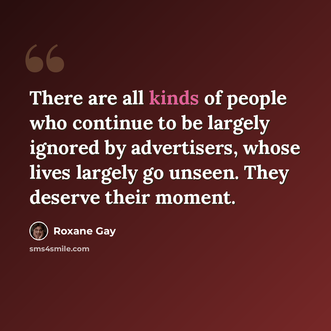 “There are all kinds of people who continue to be largely ignored by advertisers, whose lives largely go unseen. They deserve their moment.” quote by Roxane Gay