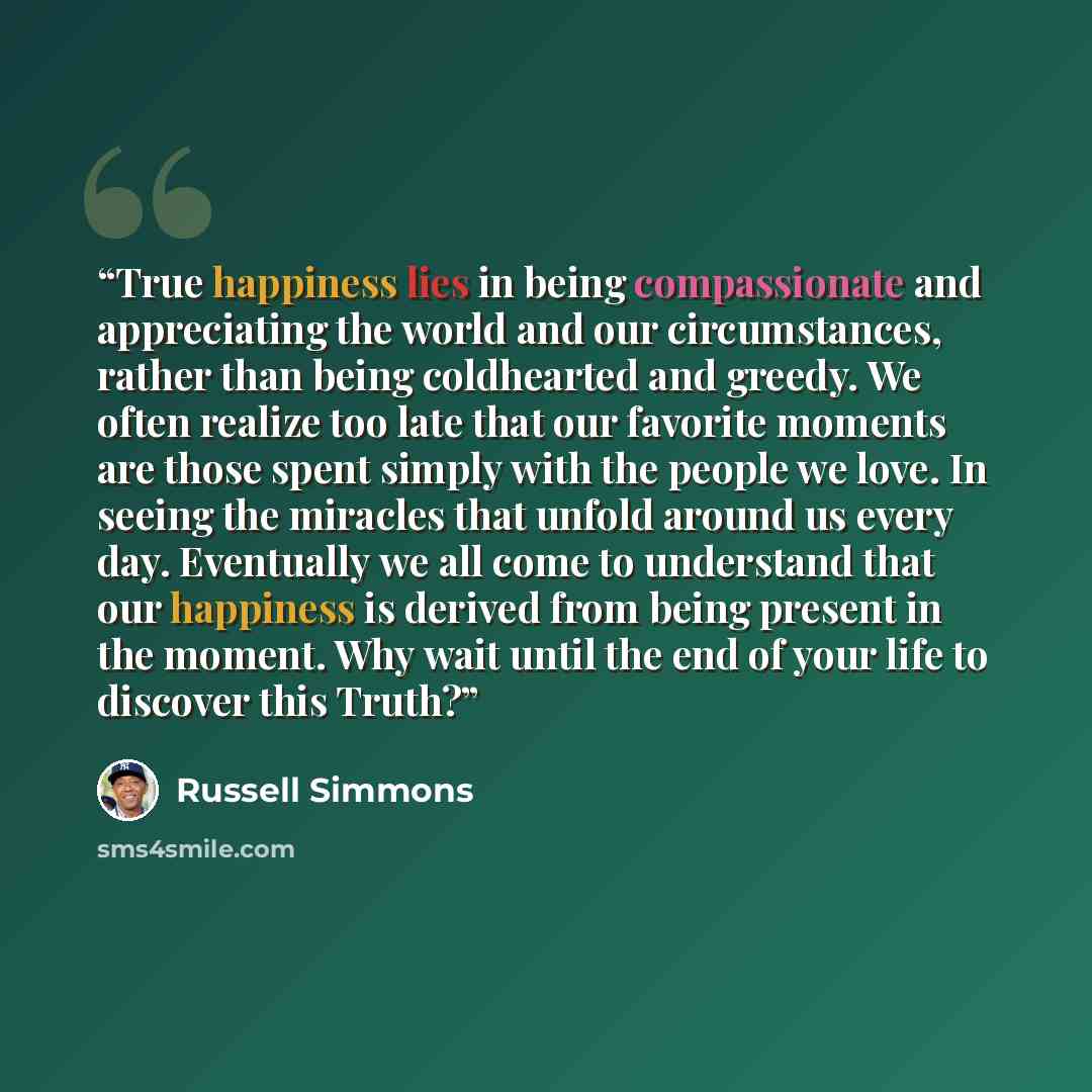 “True happiness lies in being compassionate and appreciating the world and our circumstances, rather than being coldhearted and greedy. We often realize too late that our favorite moments are those spent simply with the people we love. In seeing the miracles that unfold around us every day…” quote by Russell Simmons