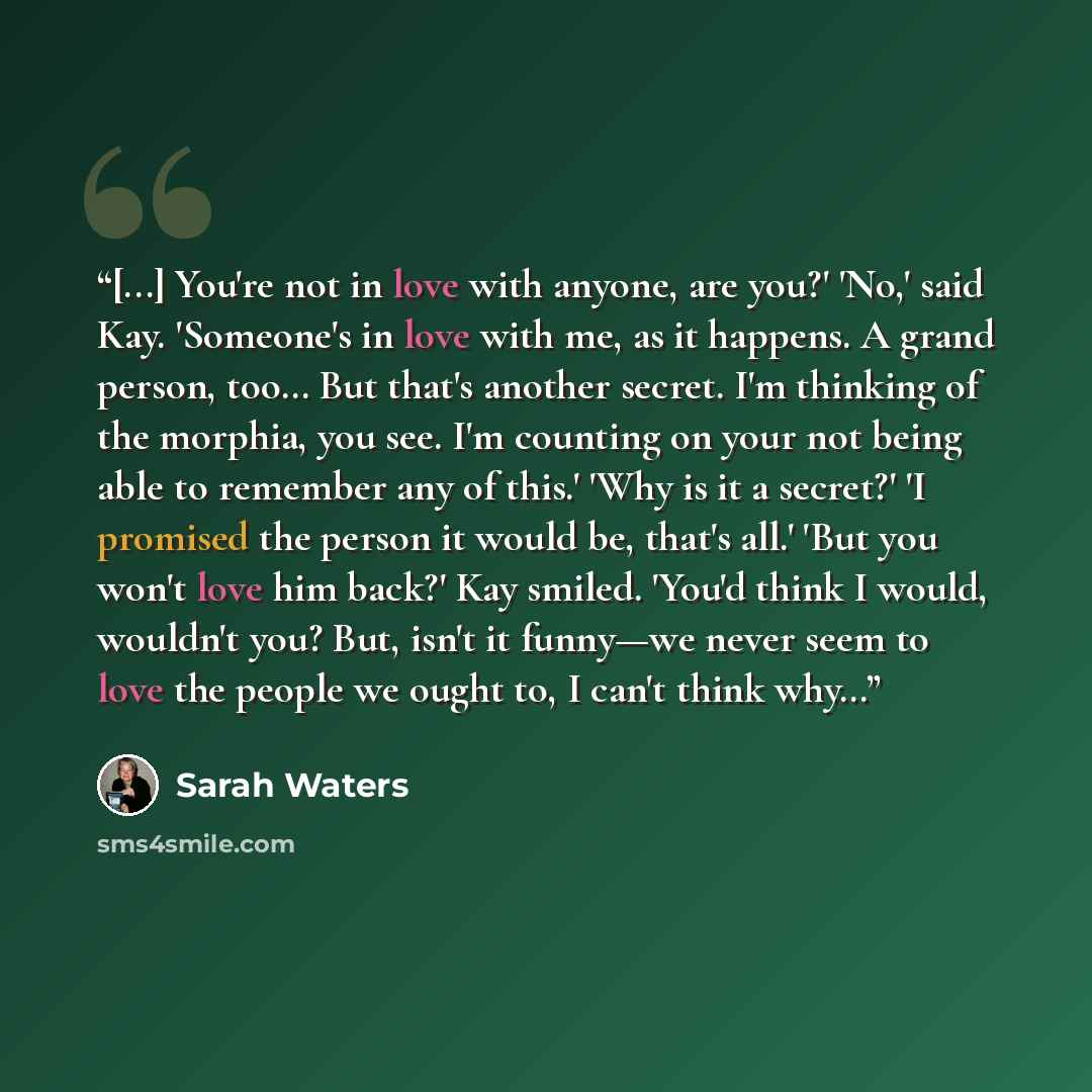 “[...] You're not in love with anyone, are you?' 'No,' said Kay. 'Someone's in love with me, as it happens. A grand person, too… But that's another secret. I'm thinking of the morphia, you see. I'm counting on your not being able to remember any of this.' 'Why is it a secret?' 'I promised the…” quote by Sarah Waters