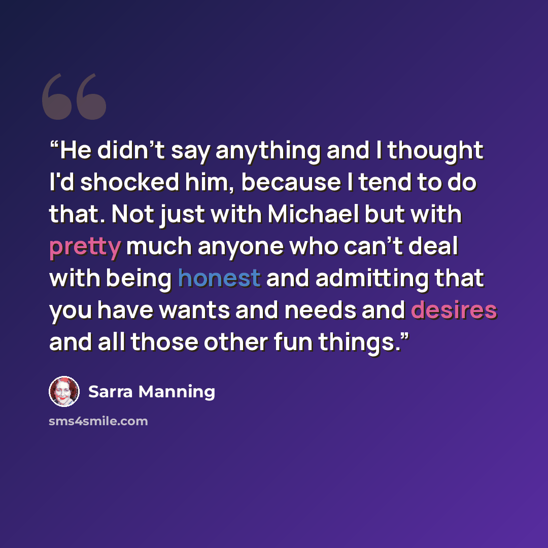 “He didn't say anything and I thought I'd shocked him, because I tend to do that. Not just with Michael but with pretty much anyone who can't deal with being honest and admitting that you have wants and needs and desires and all those other fun things.” quote by Sarra Manning
