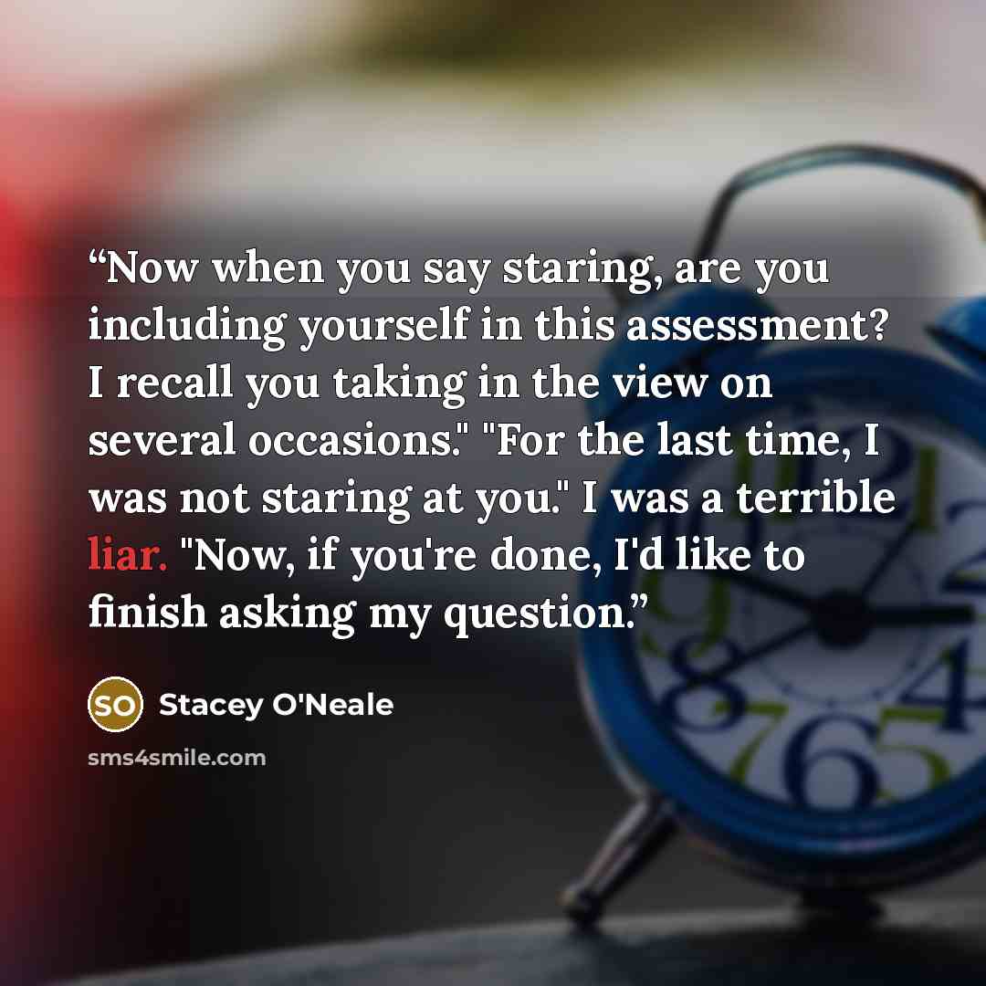 “Now when you say staring, are you including yourself in this assessment? I recall you taking in the view on several occasions." "For the last time, I was not staring at you." I was a terrible liar. "Now, if you're done, I'd like to finish asking my question.” quote by Stacey O'Neale