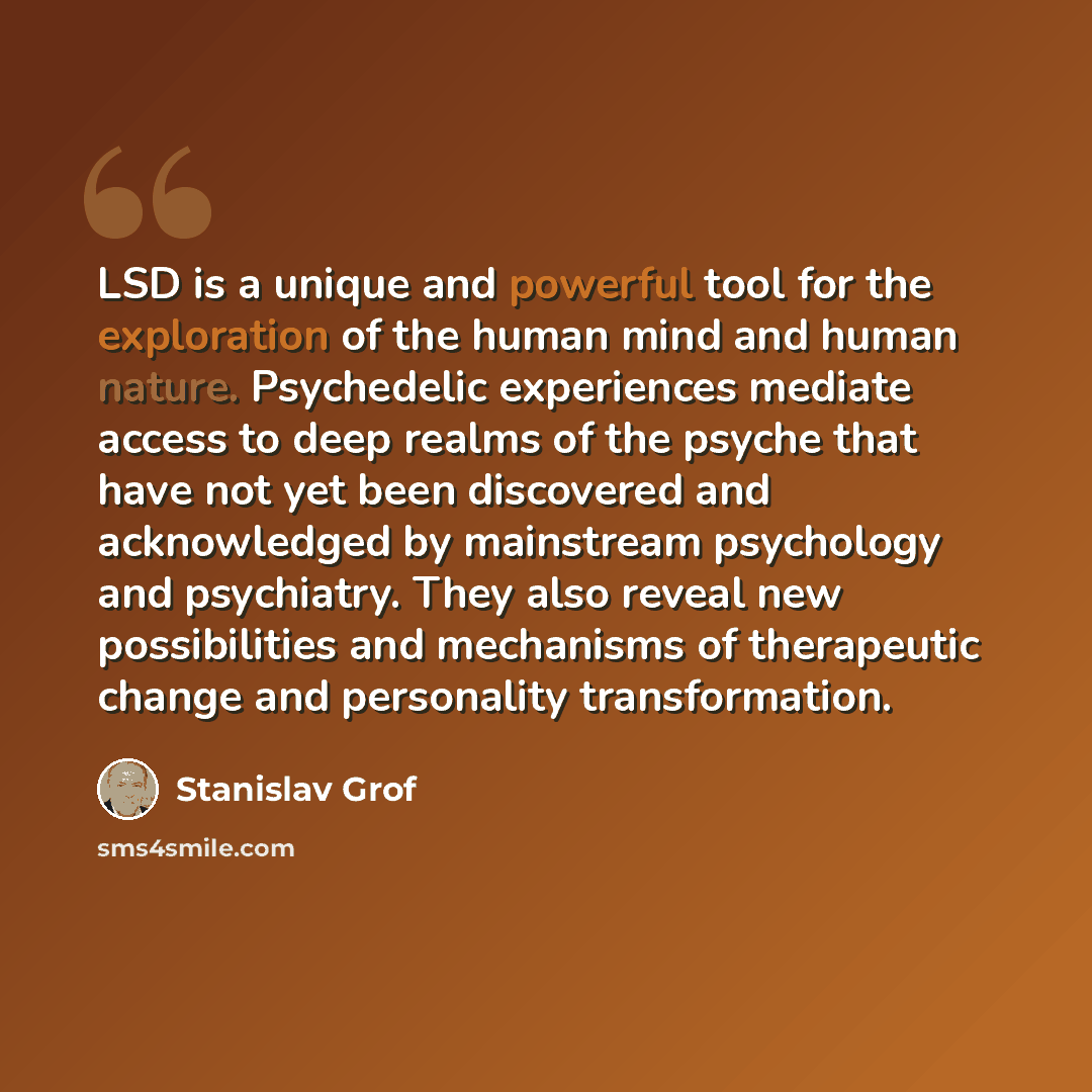 “LSD is a unique and powerful tool for the exploration of the human mind and human nature. Psychedelic experiences mediate access to deep realms of the psyche that have not yet been discovered and acknowledged by mainstream psychology and psychiatry. They also reveal new possibilities and…” quote by Stanislav Grof