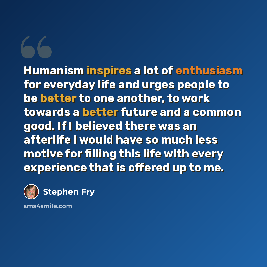 “Humanism inspires a lot of enthusiasm for everyday life and urges people to be better to one another, to work towards a better future and a common good. If I believed there was an afterlife I would have so much less motive for filling this life with every experience that is offered up to me.” quote by Stephen Fry