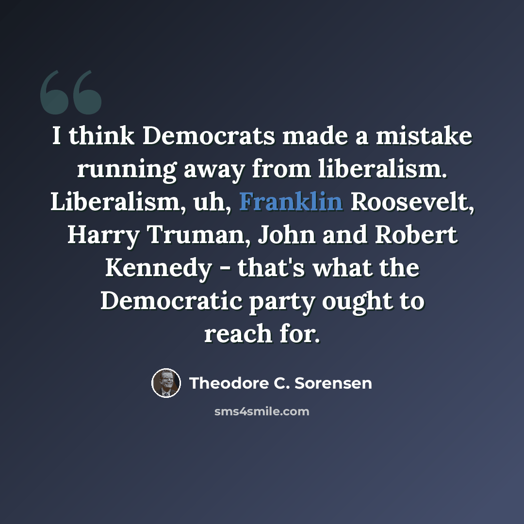 “I think Democrats made a mistake running away from liberalism. Liberalism, uh, Franklin Roosevelt, Harry Truman, John and Robert Kennedy - that's what the Democratic party ought to reach for.” quote by Theodore C. Sorensen
