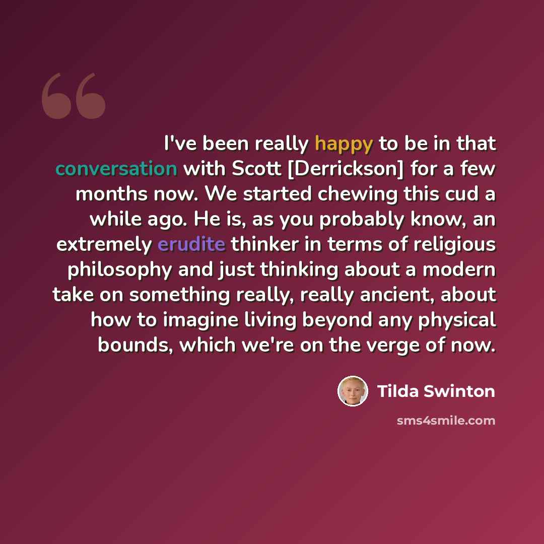 “I've been really happy to be in that conversation with Scott [Derrickson] for a few months now. We started chewing this cud a while ago. He is, as you probably know, an extremely erudite thinker in terms of religious philosophy and just thinking about a modern take on something really, really…” quote by Tilda Swinton