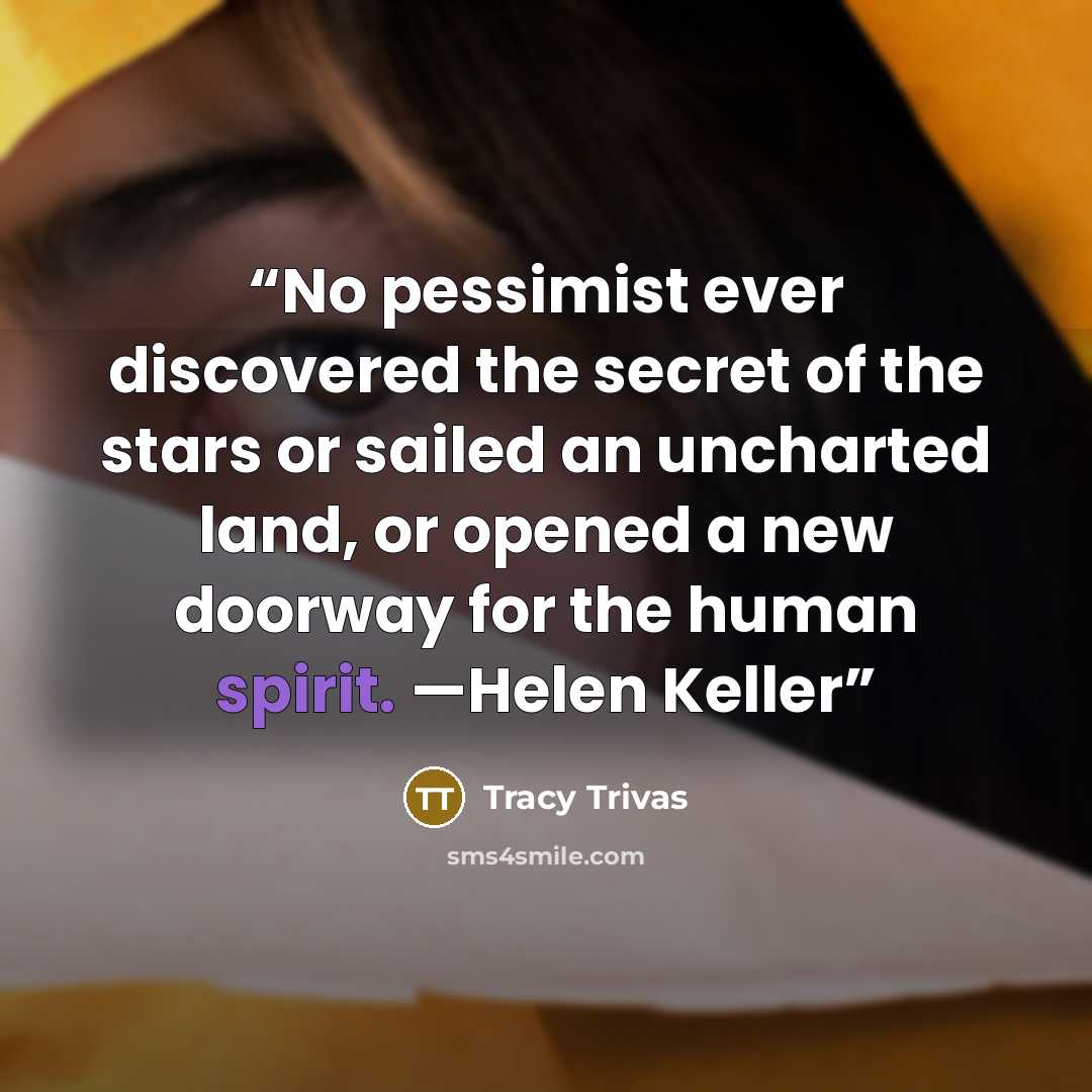 “No pessimist ever discovered the secret of the stars or sailed an uncharted land, or opened a new doorway for the human spirit. —Helen Keller” quote by Tracy Trivas