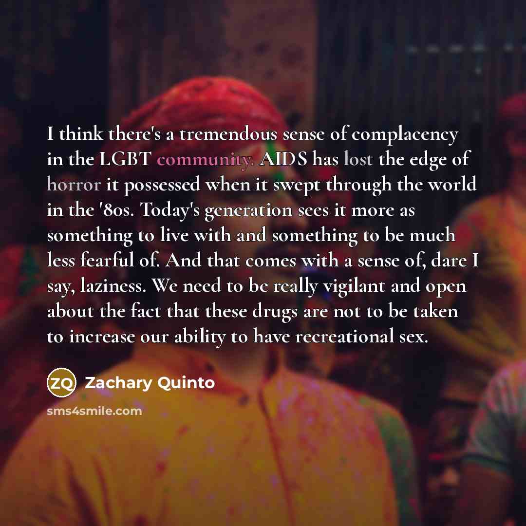 “I think there's a tremendous sense of complacency in the LGBT community. AIDS has lost the edge of horror it possessed when it swept through the world in the '80s. Today's generation sees it more as something to live with and something to be much less fearful of. And that comes with a sense of…” quote by Zachary Quinto