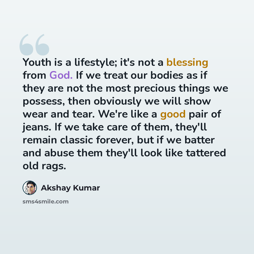 “Youth is a lifestyle; it's not a blessing from God. If we treat our bodies as if they are not the most precious things we possess, then obviously we will show wear and tear. We're like a good pair of jeans. If we take care of them, they'll remain classic forever, but if we batter and abuse them…” quote by Akshay Kumar