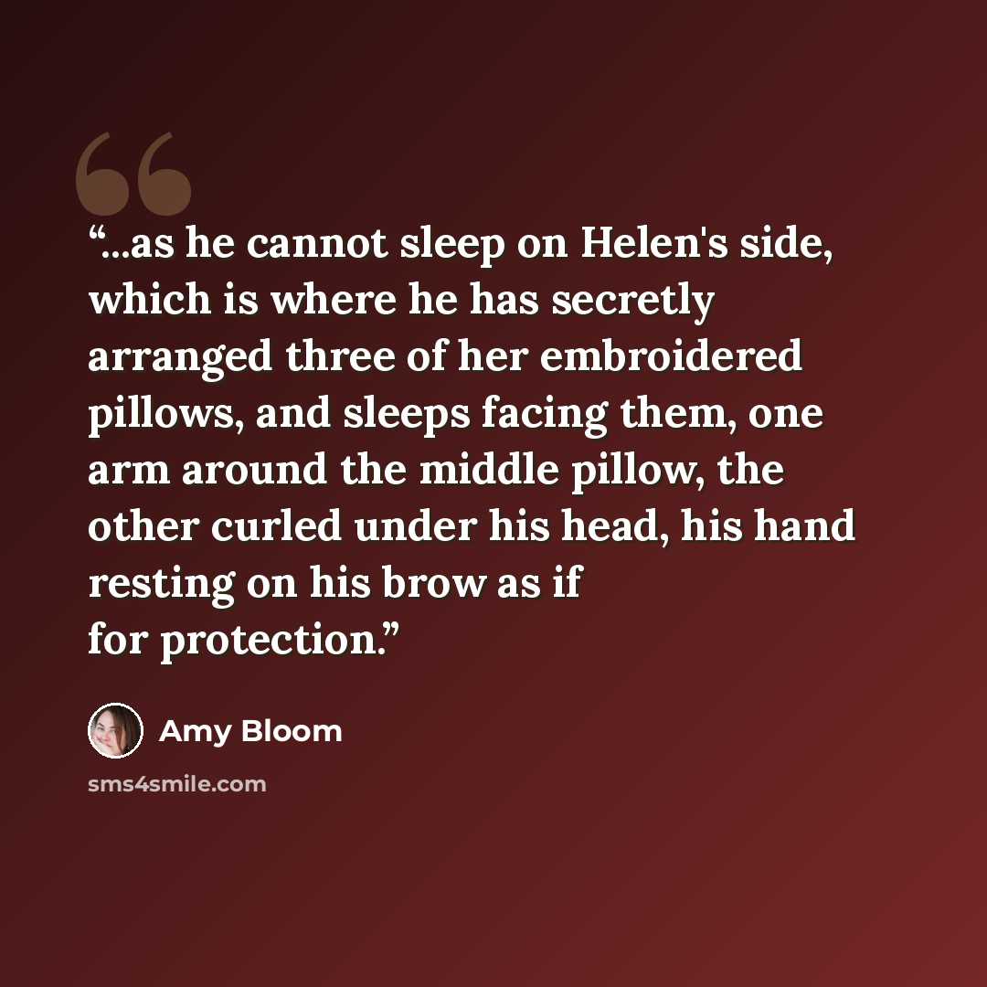“...as he cannot sleep on Helen's side, which is where he has secretly arranged three of her embroidered pillows, and sleeps facing them, one arm around the middle pillow, the other curled under his head, his hand resting on his brow as if for protection.” quote by Amy Bloom