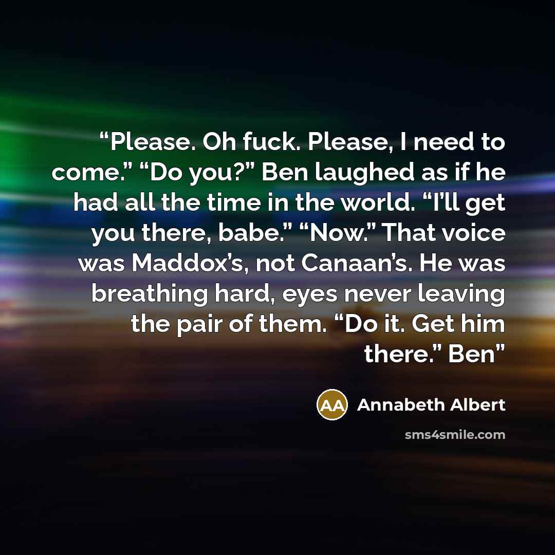 “Please. Oh fuck. Please, I need to come.” “Do you?” Ben laughed as if he had all the time in the world. “I’ll get you there, babe.” “Now.” That voice was Maddox’s, not Canaan’s. He was breathing hard, eyes never leaving the pair of them. “Do it. Get him there.” Ben” quote by Annabeth Albert