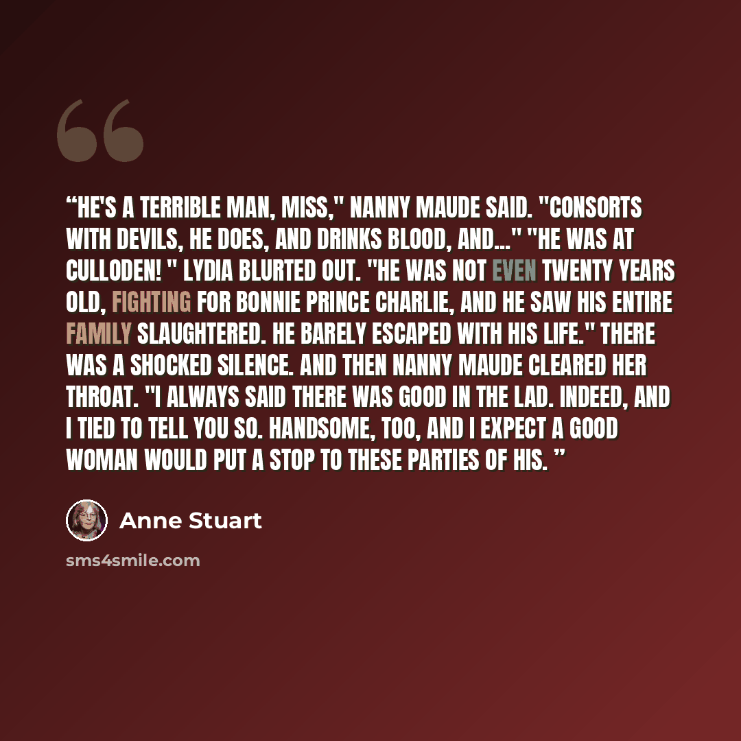 “He's a terrible man, miss," Nanny Maude said. "Consorts with devils, he does, and drinks blood, and..." "He was at Culloden! " Lydia blurted out. "He was not even twenty years old, fighting for Bonnie Prince Charlie, and he saw his entire family slaughtered. He barely escaped with his life." There…” quote by Anne Stuart