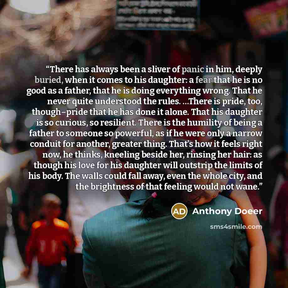 “There has always been a sliver of panic in him, deeply buried, when it comes to his daughter: a fear that he is no good as a father, that he is doing everything wrong. That he never quite understood the rules. …There is pride, too, though–pride that he has done it alone. That his daughter is so…” quote by Anthony Doeer