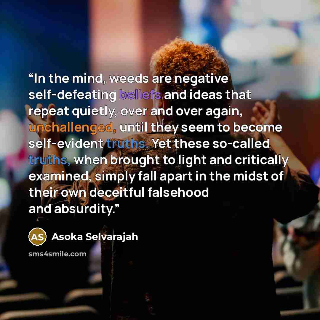 “In the mind, weeds are negative self-defeating beliefs and ideas that repeat quietly, over and over again, unchallenged, until they seem to become self-evident truths. Yet these so-called truths, when brought to light and critically examined, simply fall apart in the midst of their own deceitful…” quote by Asoka Selvarajah
