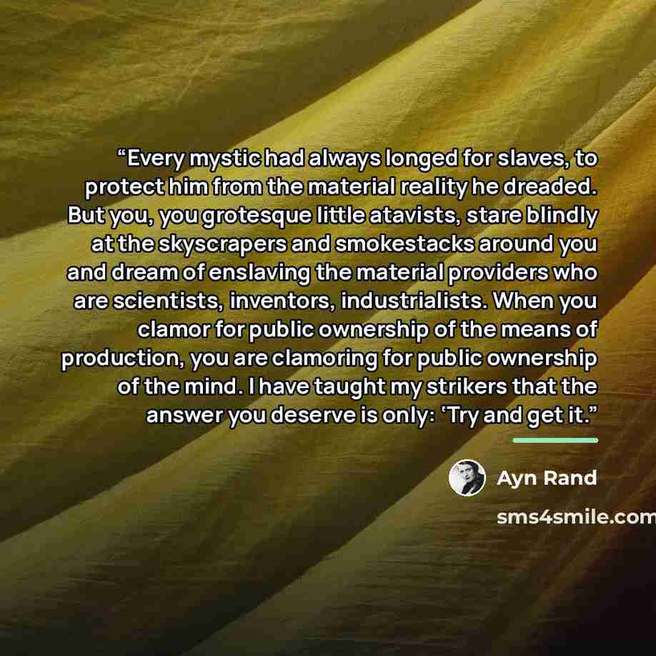 “Every mystic had always longed for slaves, to protect him from the material reality he dreaded. But you, you grotesque little atavists, stare blindly at the skyscrapers and smokestacks around you and dream of enslaving the material providers who are scientists, inventors, industrialists. When you…” quote by Ayn Rand