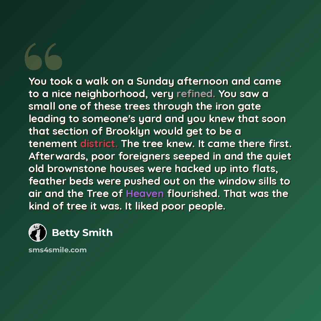 “You took a walk on a Sunday afternoon and came to a nice neighborhood, very refined. You saw a small one of these trees through the iron gate leading to someone's yard and you knew that soon that section of Brooklyn would get to be a tenement district. The tree knew. It came there first…” quote by Betty Smith