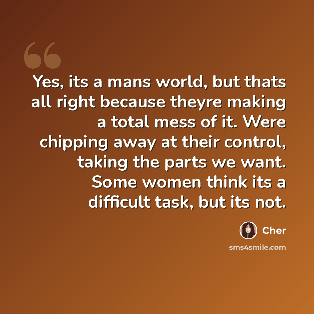 “Yes, its a mans world, but thats all right because theyre making a total mess of it. Were chipping away at their control, taking the parts we want. Some women think its a difficult task, but its not.” quote by Cher