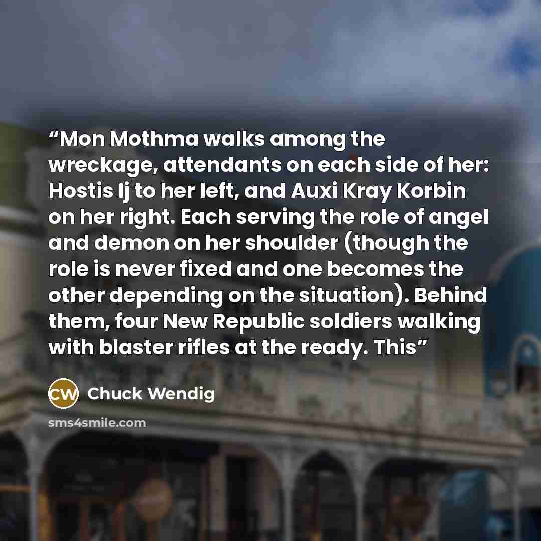 “Mon Mothma walks among the wreckage, attendants on each side of her: Hostis Ij to her left, and Auxi Kray Korbin on her right. Each serving the role of angel and demon on her shoulder (though the role is never fixed and one becomes the other depending on the situation). Behind them, four New…” quote by Chuck Wendig