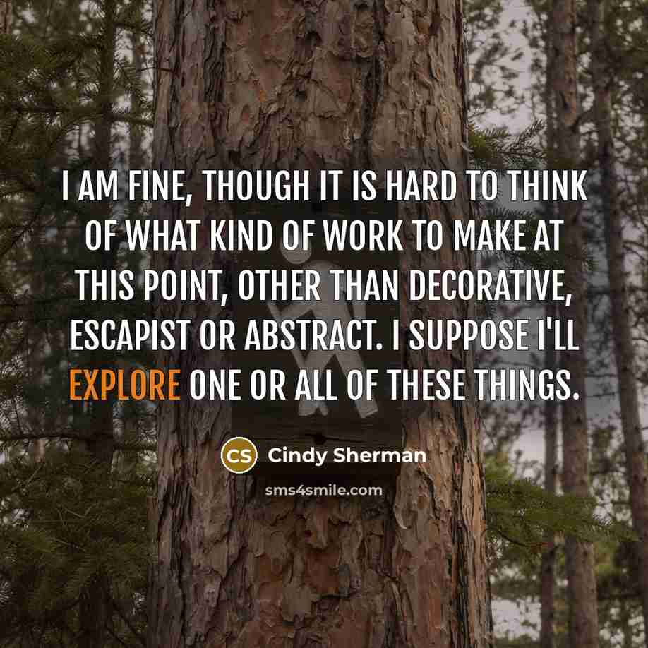 “I am fine, though it is hard to think of what kind of work to make at this point, other than decorative, escapist or abstract. I suppose I'll explore one or all of these things.” quote by Cindy Sherman