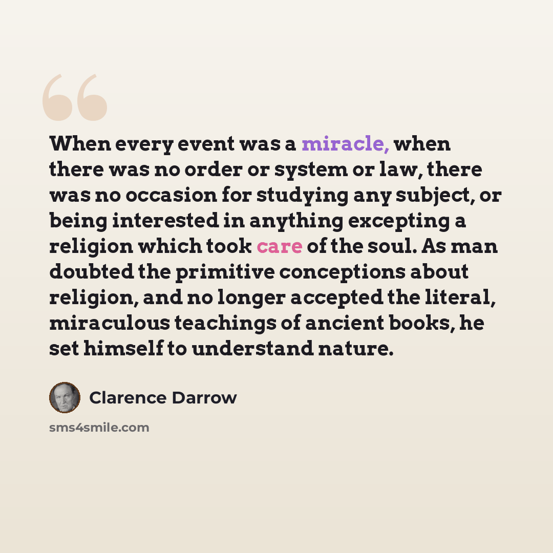 “When every event was a miracle, when there was no order or system or law, there was no occasion for studying any subject, or being interested in anything excepting a religion which took care of the soul. As man doubted the primitive conceptions about religion, and no longer accepted the literal…” quote by Clarence Darrow