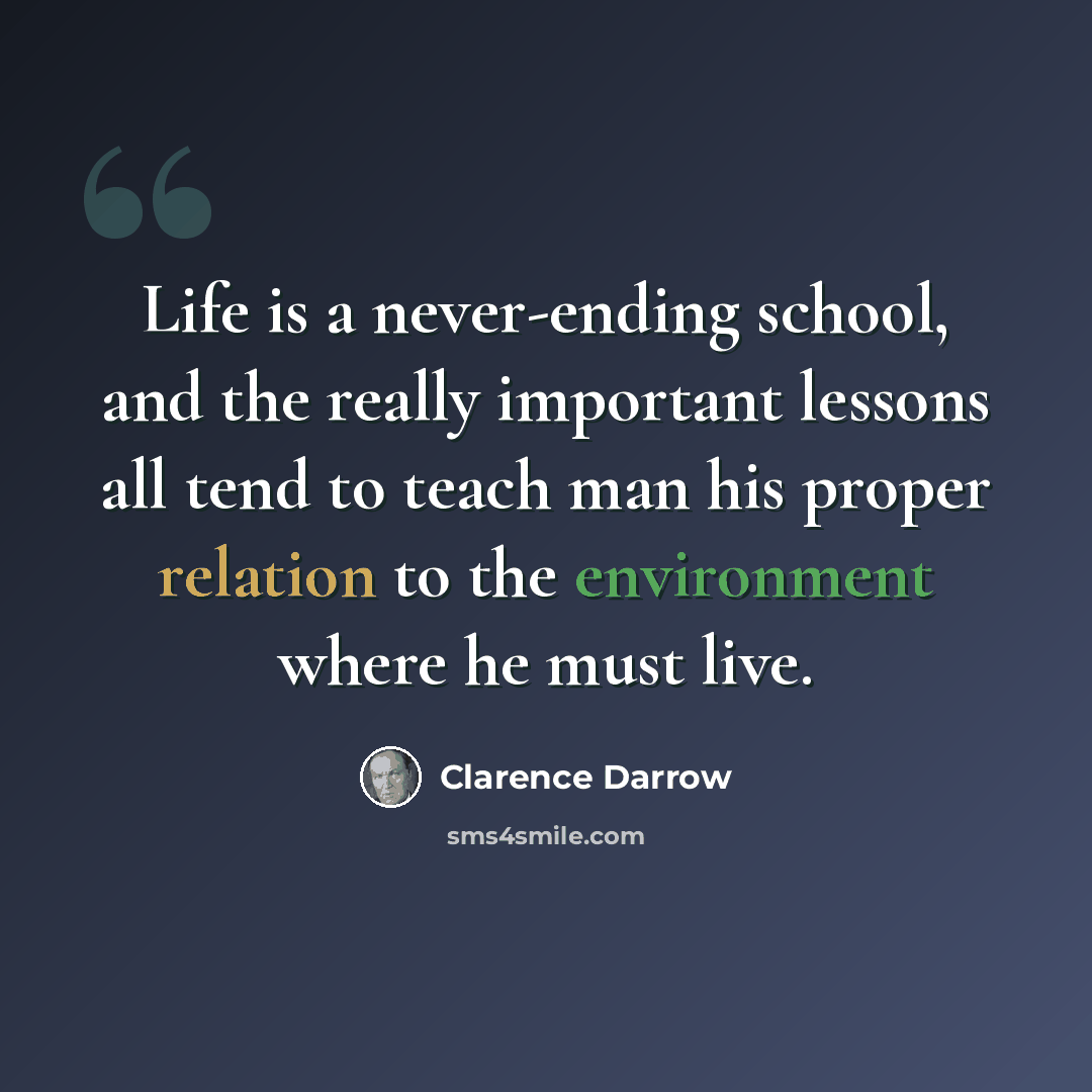 “Life is a never-ending school, and the really important lessons all tend to teach man his proper relation to the environment where he must live.” quote by Clarence Darrow