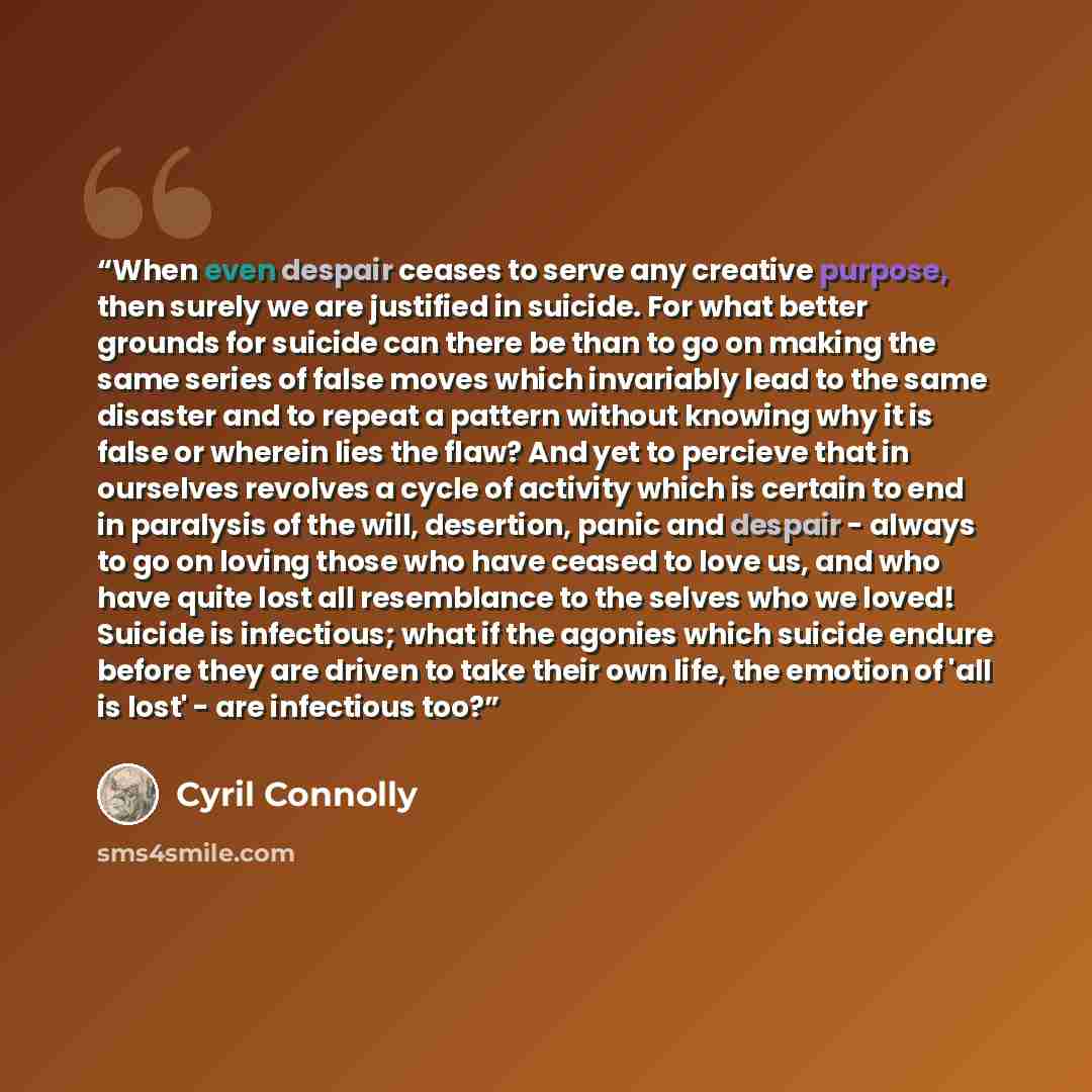 “When even despair ceases to serve any creative purpose, then surely we are justified in suicide. For what better grounds for suicide can there be than to go on making the same series of false moves which invariably lead to the same disaster and to repeat a pattern without knowing why it is false…” quote by Cyril Connolly