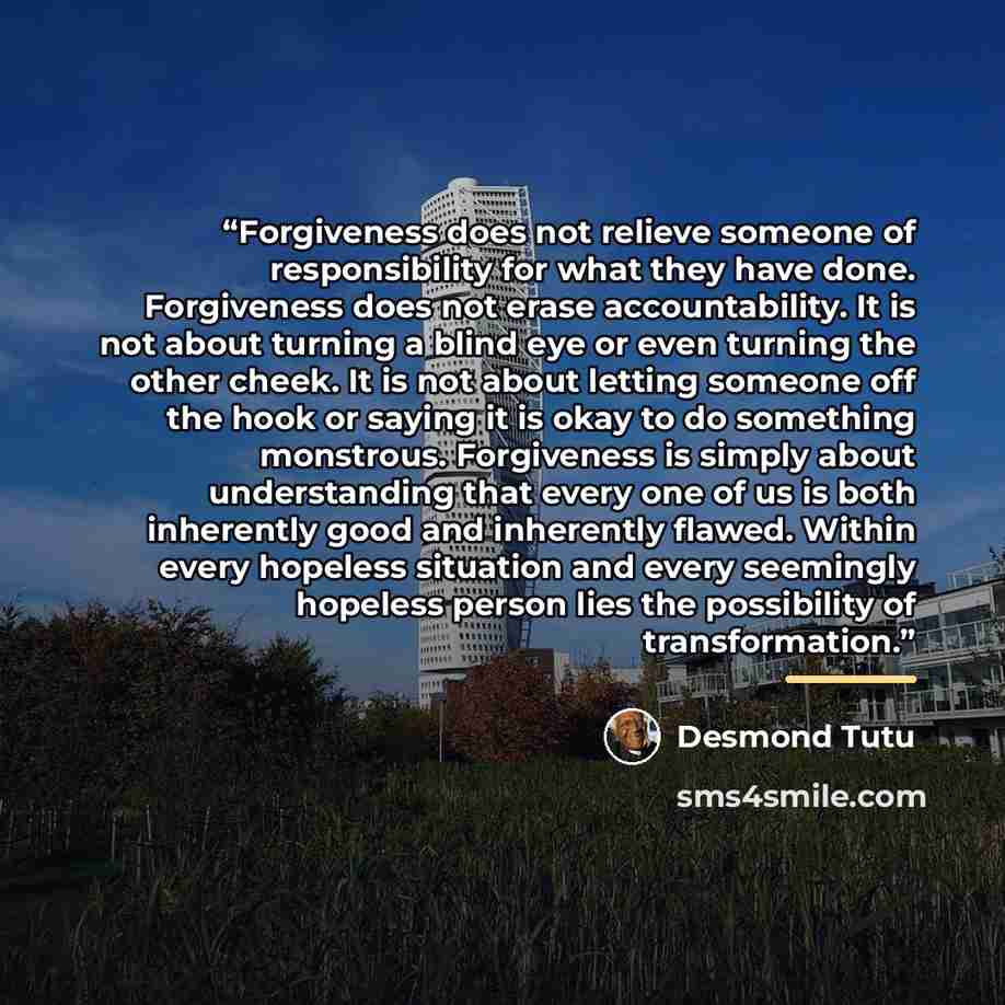 “Forgiveness does not relieve someone of responsibility for what they have done. Forgiveness does not erase accountability. It is not about turning a blind eye or even turning the other cheek. It is not about letting someone off the hook or saying it is okay to do something monstrous. Forgiveness…” quote by Desmond Tutu