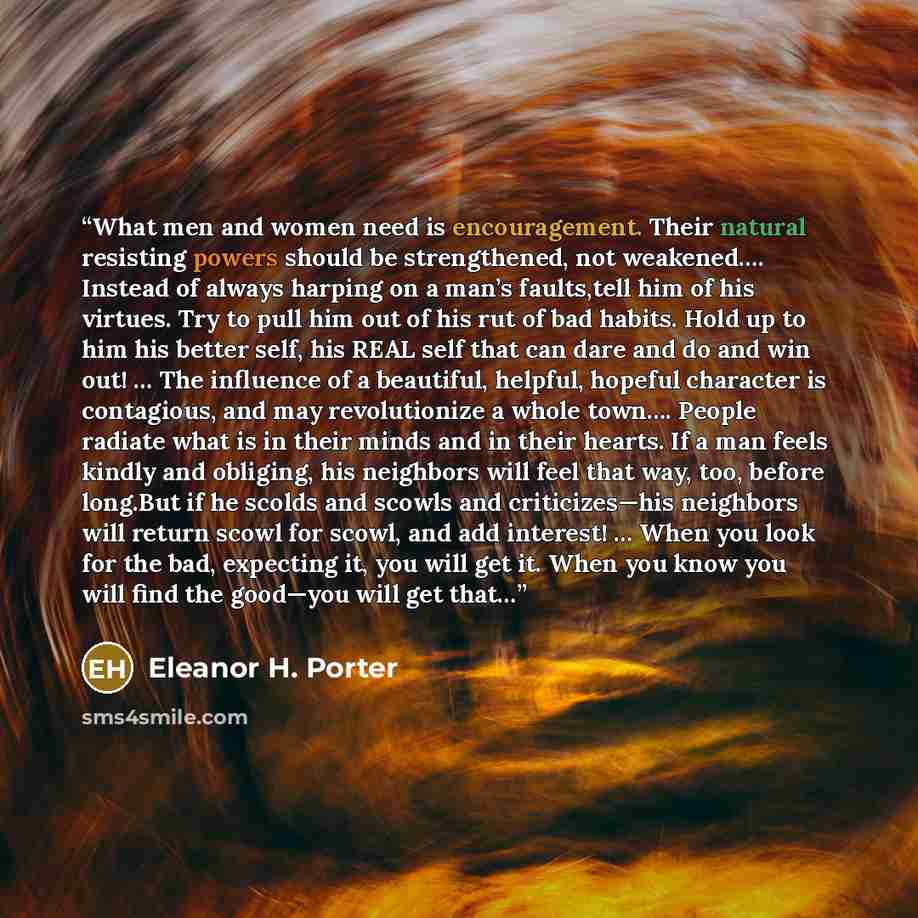 “What men and women need is encouragement. Their natural resisting powers should be strengthened, not weakened…. Instead of always harping on a man’s faults,tell him of his virtues. Try to pull him out of his rut of bad habits. Hold up to him his better self, his REAL self that can dare and do and…” quote by Eleanor H. Porter