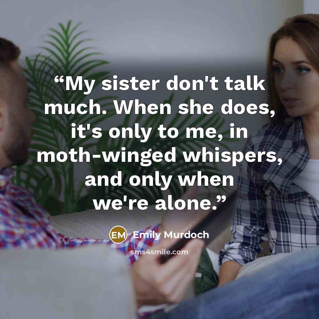 “My sister don't talk much. When she does, it's only to me, in moth-winged whispers, and only when we're alone.” quote by Emily Murdoch