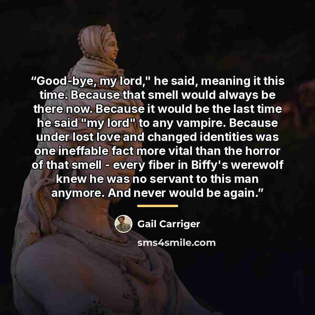 “Good-bye, my lord," he said, meaning it this time. Because that smell would always be there now. Because it would be the last time he said "my lord" to any vampire. Because under lost love and changed identities was one ineffable fact more vital than the horror of that smell - every fiber in…” quote by Gail Carriger