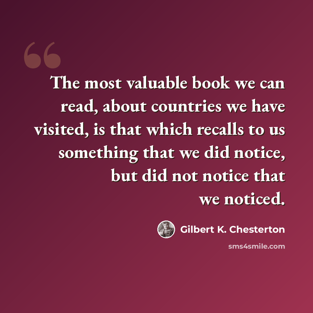 “The most valuable book we can read, about countries we have visited, is that which recalls to us something that we did notice, but did not notice that we noticed.” quote by Gilbert K. Chesterton
