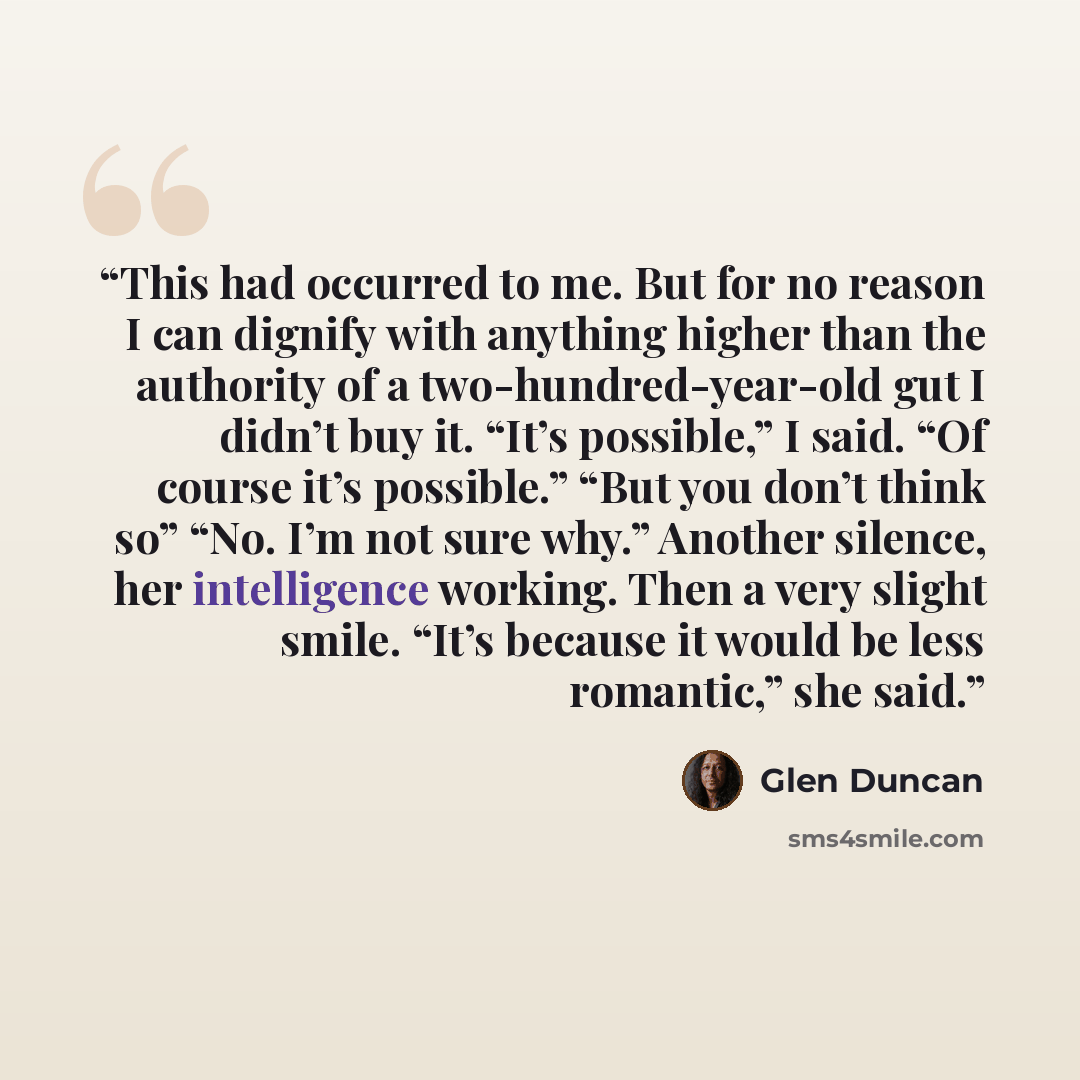 “This had occurred to me. But for no reason I can dignify with anything higher than the authority of a two-hundred-year-old gut I didn’t buy it. “It’s possible,” I said. “Of course it’s possible.” “But you don’t think so” “No. I’m not sure why.” Another silence, her intelligence working. Then a…” quote by Glen Duncan