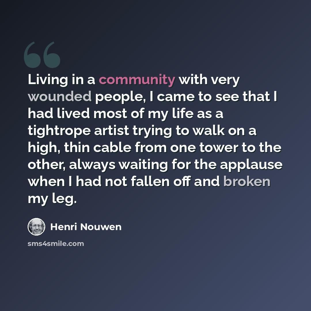 “Living in a community with very wounded people, I came to see that I had lived most of my life as a tightrope artist trying to walk on a high, thin cable from one tower to the other, always waiting for the applause when I had not fallen off and broken my leg.” quote by Henri Nouwen