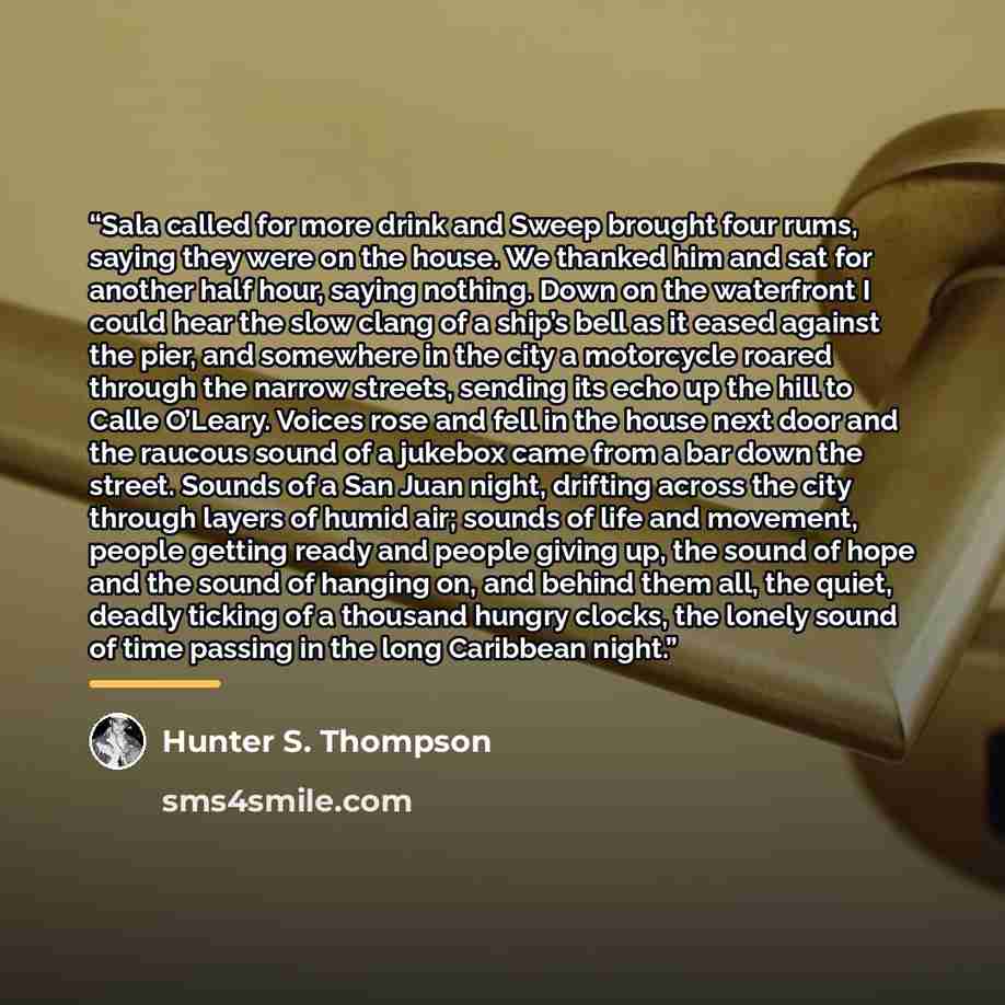 “Sala called for more drink and Sweep brought four rums, saying they were on the house. We thanked him and sat for another half hour, saying nothing. Down on the waterfront I could hear the slow clang of a ship’s bell as it eased against the pier, and somewhere in the city a motorcycle roared…” quote by Hunter S. Thompson