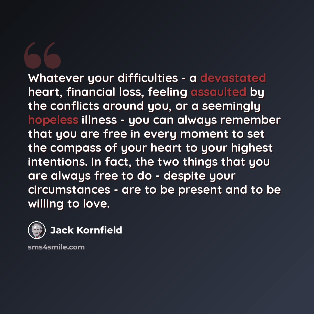 “Whatever your difficulties - a devastated heart, financial loss, feeling assaulted by the conflicts around you, or a seemingly hopeless illness - you can always remember that you are free in every moment to set the compass of your heart to your highest intentions. In fact, the two things that you…” quote by Jack Kornfield
