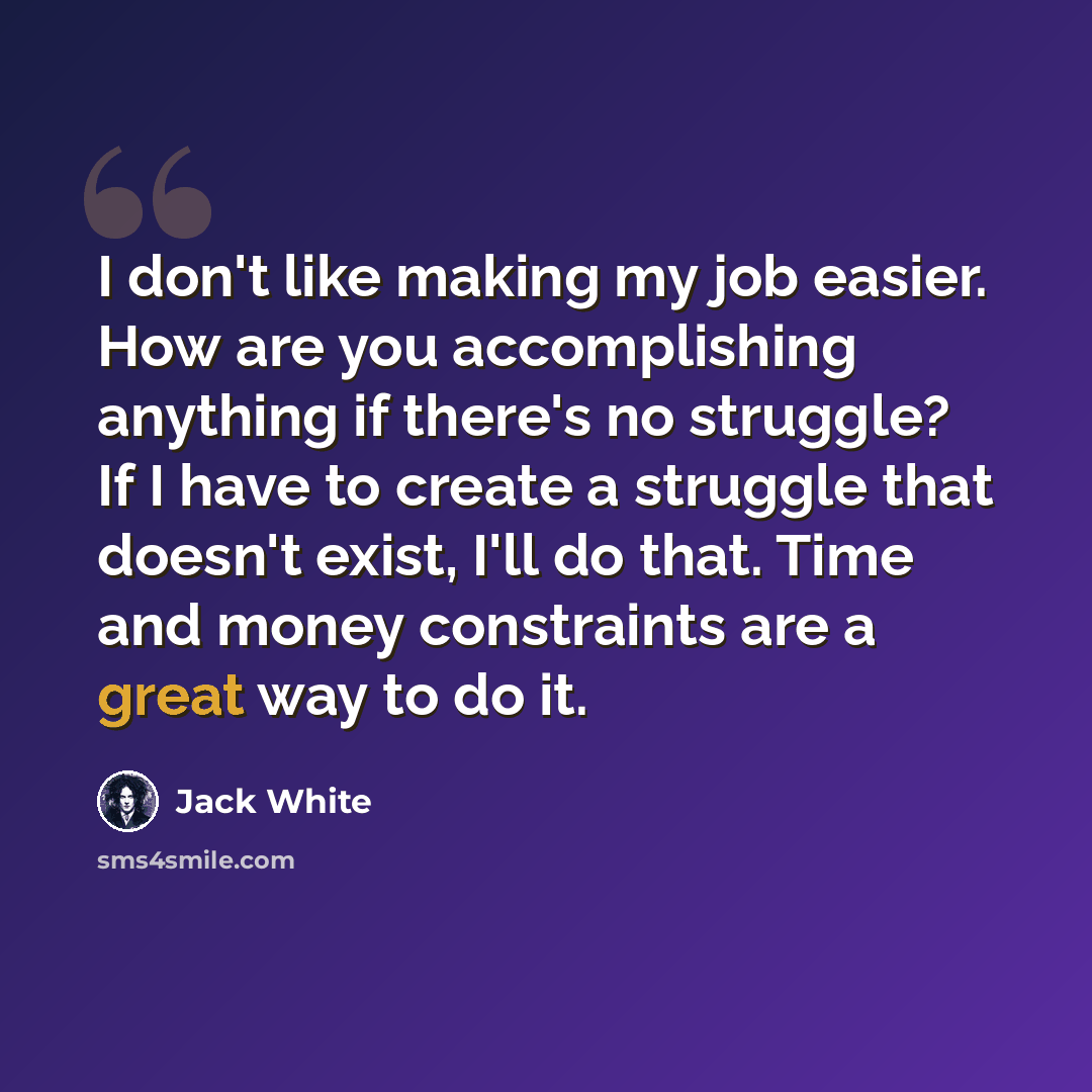 “I don't like making my job easier. How are you accomplishing anything if there's no struggle? If I have to create a struggle that doesn't exist, I'll do that. Time and money constraints are a great way to do it.” quote by Jack White