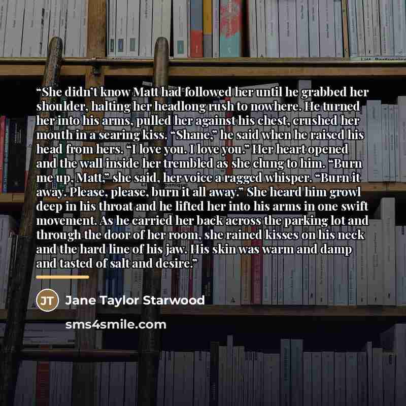 “She didn’t know Matt had followed her until he grabbed her shoulder, halting her headlong rush to nowhere. He turned her into his arms, pulled her against his chest, crushed her mouth in a searing kiss. “Shane,” he said when he raised his head from hers. “I love you. I love you.” Her heart opened…” quote by Jane Taylor Starwood