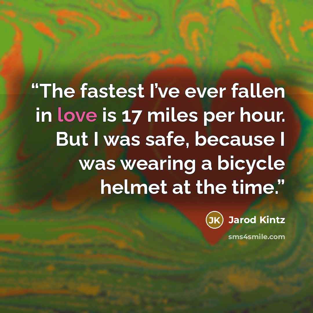 “The fastest I’ve ever fallen in love is 17 miles per hour. But I was safe, because I was wearing a bicycle helmet at the time.” quote by Jarod Kintz