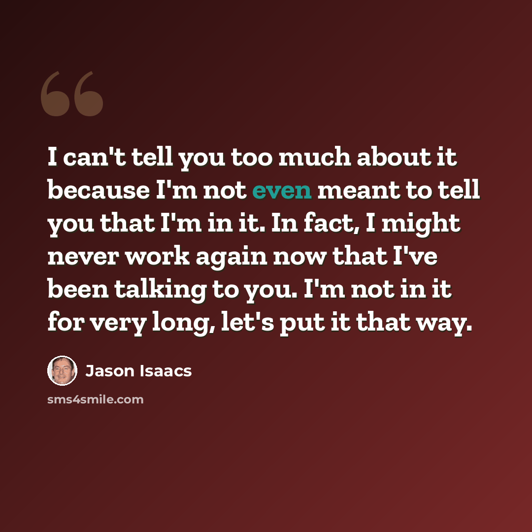 “I can't tell you too much about it because I'm not even meant to tell you that I'm in it. In fact, I might never work again now that I've been talking to you. I'm not in it for very long, let's put it that way.” quote by Jason Isaacs