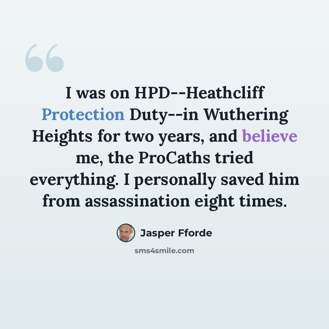 “I was on HPD--Heathcliff Protection Duty--in Wuthering Heights for two years, and believe me, the ProCaths tried everything. I personally saved him from assassination eight times.” quote by Jasper Fforde