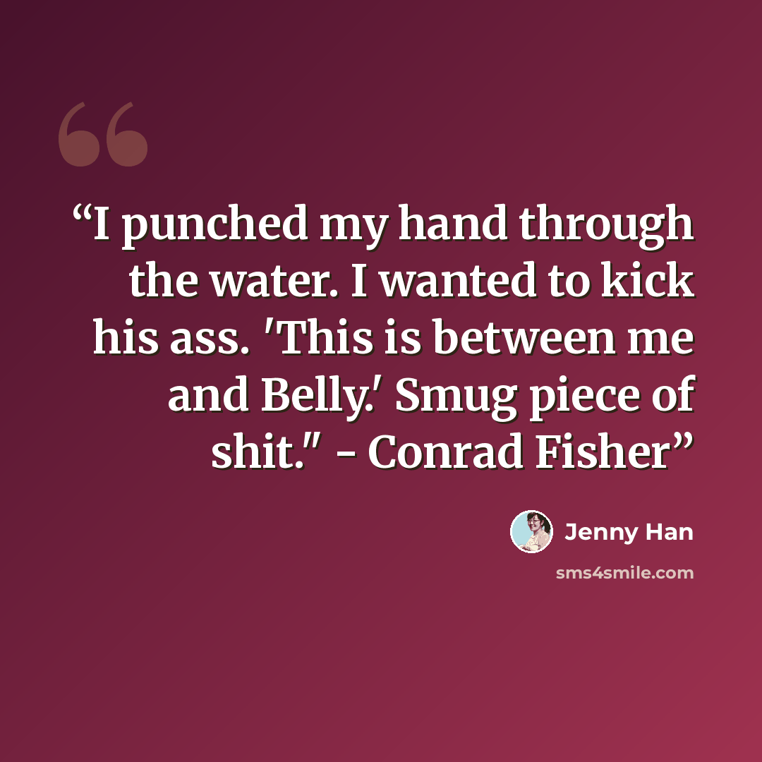 “I punched my hand through the water. I wanted to kick his ass. 'This is between me and Belly.' Smug piece of shit." - Conrad Fisher” quote by Jenny Han