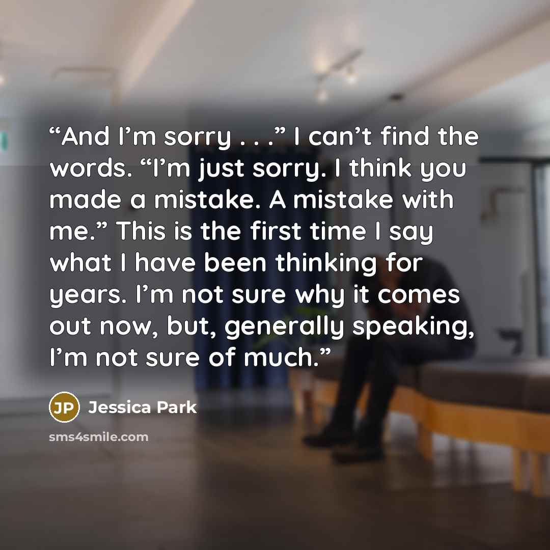 “And I’m sorry . . .” I can’t find the words. “I’m just sorry. I think you made a mistake. A mistake with me.” This is the first time I say what I have been thinking for years. I’m not sure why it comes out now, but, generally speaking, I’m not sure of much.” quote by Jessica Park