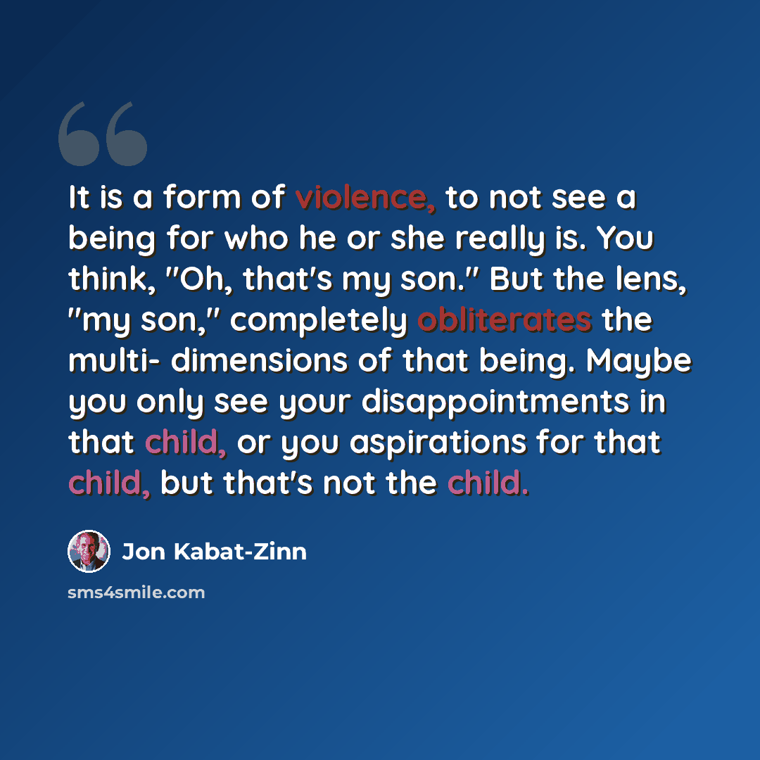 “It is a form of violence, to not see a being for who he or she really is. You think, "Oh, that's my son." But the lens, "my son," completely obliterates the multi- dimensions of that being. Maybe you only see your disappointments in that child, or you aspirations for that child, but that's not the…” quote by Jon Kabat-Zinn