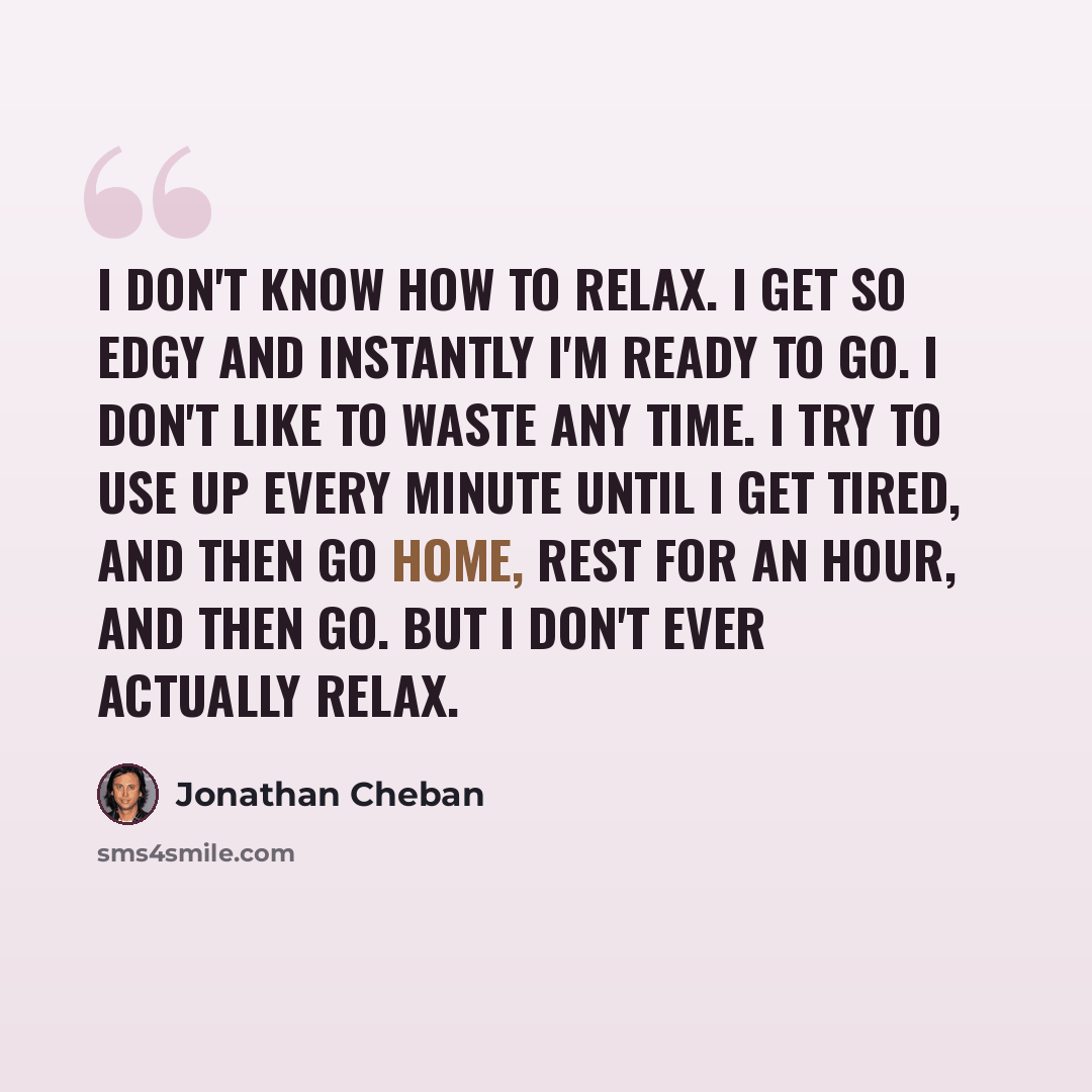 “I don't know how to relax. I get so edgy and instantly I'm ready to go. I don't like to waste any time. I try to use up every minute until I get tired, and then go home, rest for an hour, and then go. But I don't ever actually relax.” quote by Jonathan Cheban