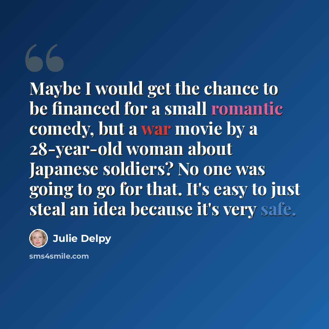 “Maybe I would get the chance to be financed for a small romantic comedy, but a war movie by a 28-year-old woman about Japanese soldiers? No one was going to go for that. It's easy to just steal an idea because it's very safe.” quote by Julie Delpy