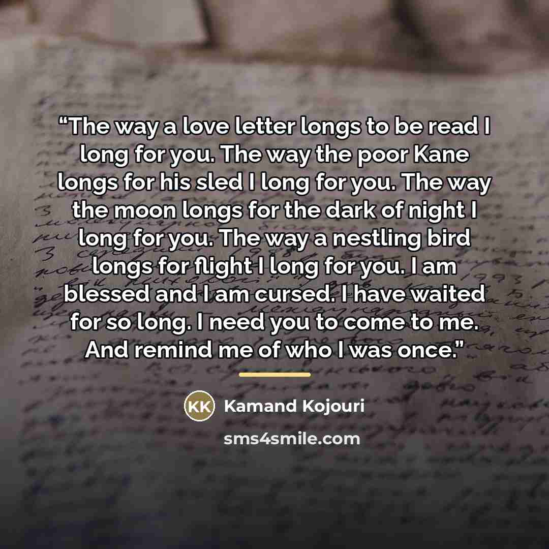 “The way a love letter longs to be read I long for you. The way the poor Kane longs for his sled I long for you. The way the moon longs for the dark of night I long for you. The way a nestling bird longs for flight I long for you. I am blessed and I am cursed. I have waited for so long. I need you…” quote by Kamand Kojouri