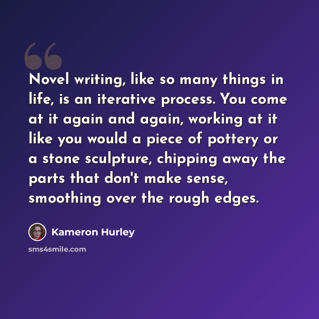 “Novel writing, like so many things in life, is an iterative process. You come at it again and again, working at it like you would a piece of pottery or a stone sculpture, chipping away the parts that don't make sense, smoothing over the rough edges.” quote by Kameron Hurley