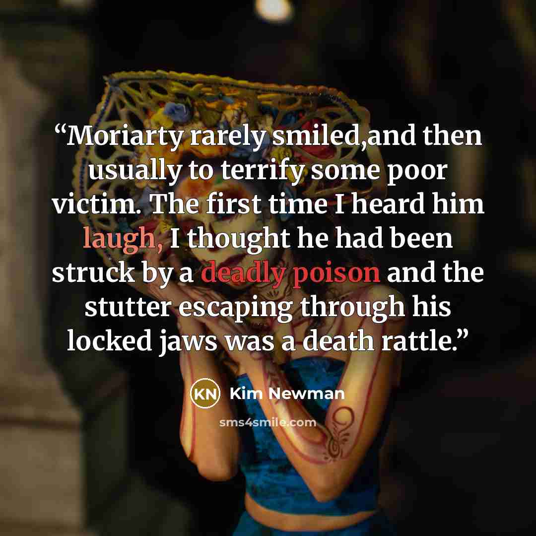 “Moriarty rarely smiled,and then usually to terrify some poor victim. The first time I heard him laugh, I thought he had been struck by a deadly poison and the stutter escaping through his locked jaws was a death rattle.” quote by Kim Newman