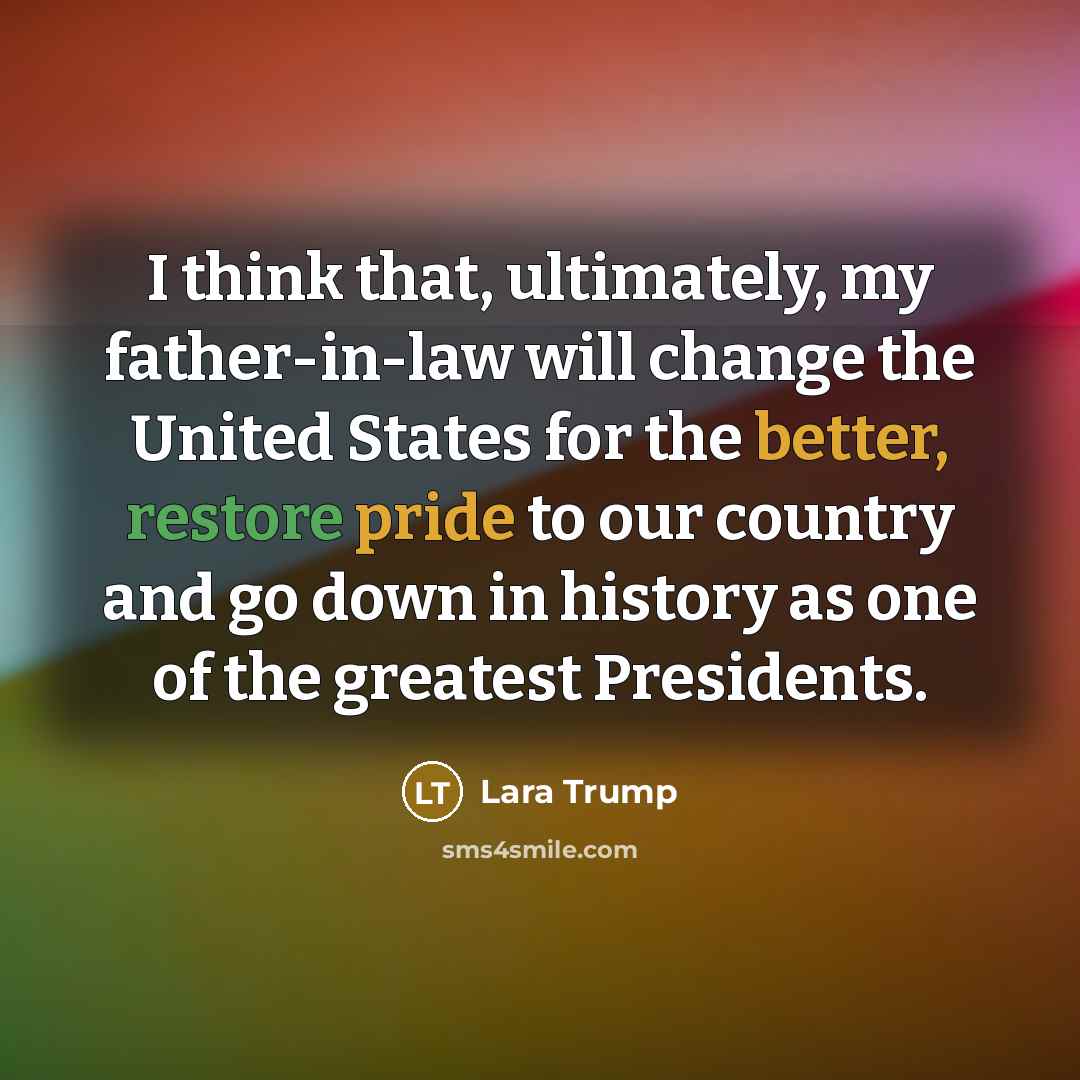 “I think that, ultimately, my father-in-law will change the United States for the better, restore pride to our country and go down in history as one of the greatest Presidents.” quote by Lara Trump