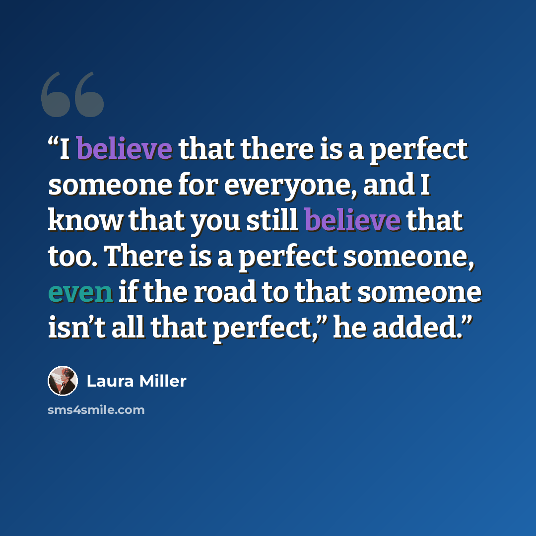 “I believe that there is a perfect someone for everyone, and I know that you still believe that too. There is a perfect someone, even if the road to that someone isn’t all that perfect,” he added.” quote by Laura Miller