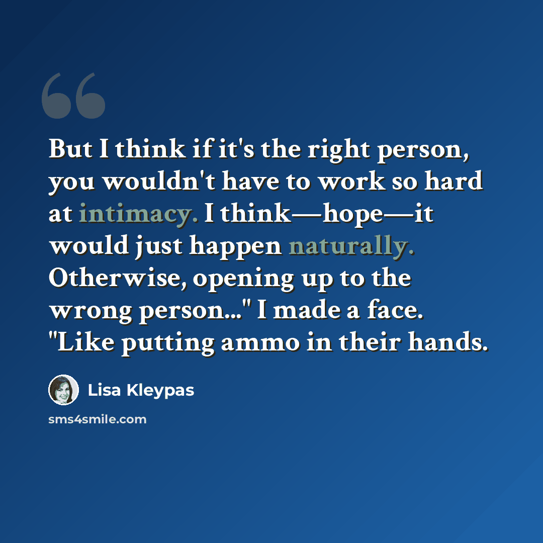 “But I think if it's the right person, you wouldn't have to work so hard at intimacy. I think—hope—it would just happen naturally. Otherwise, opening up to the wrong person..." I made a face. "Like putting ammo in their hands.” quote by Lisa Kleypas